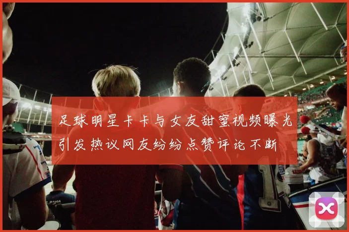 足球明星卡卡与女友甜蜜视频曝光引发热议网友纷纷点赞评论不断