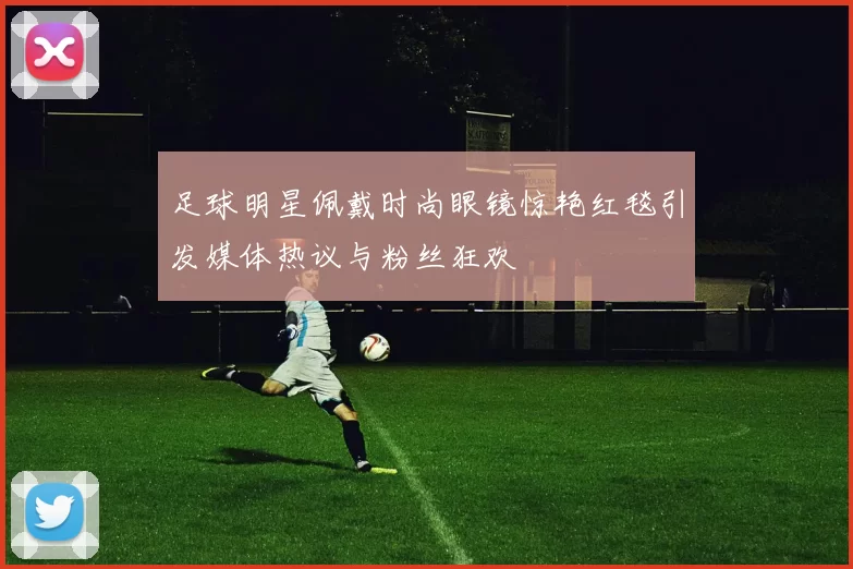 足球明星佩戴时尚眼镜惊艳红毯引发媒体热议与粉丝狂欢