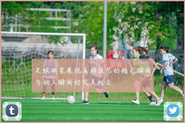 足球明星展现高超技艺的精彩瞬间与动人瞬间的完美结合