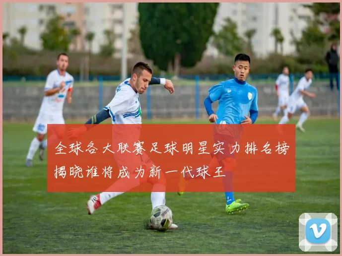 全球各大联赛足球明星实力排名榜揭晓谁将成为新一代球王
