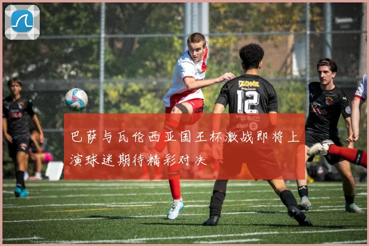 巴萨与瓦伦西亚国王杯激战即将上演球迷期待精彩对决