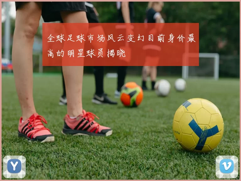 全球足球市场风云变幻目前身价最高的明星球员揭晓