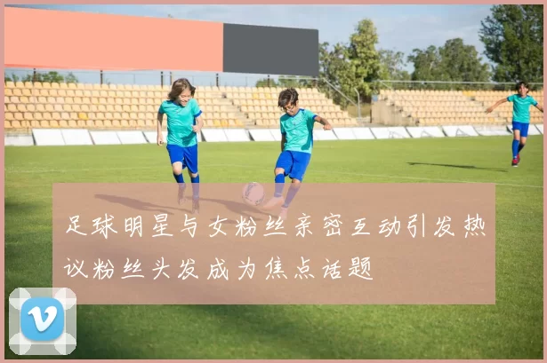 足球明星与女粉丝亲密互动引发热议粉丝头发成为焦点话题
