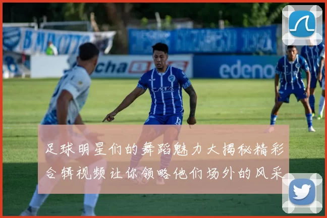 足球明星们的舞蹈魅力大揭秘精彩合辑视频让你领略他们场外的风采