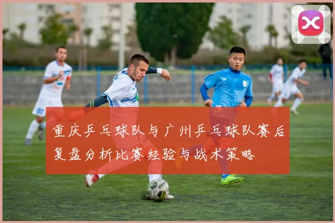 重庆乒乓球队与广州乒乓球队赛后复盘分析比赛经验与战术策略