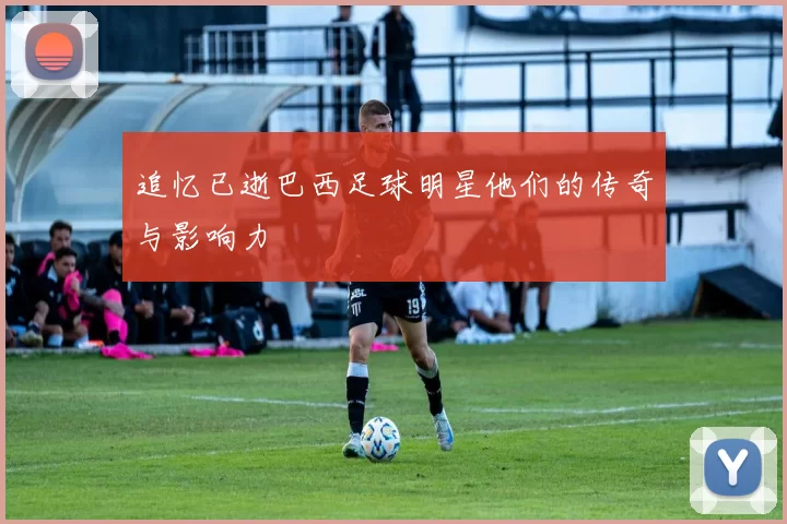 追忆已逝巴西足球明星他们的传奇与影响力