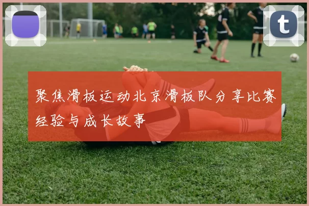 聚焦滑板运动北京滑板队分享比赛经验与成长故事