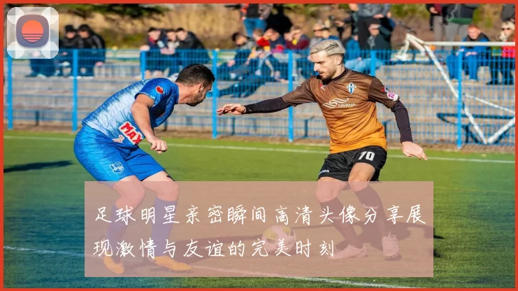 足球明星亲密瞬间高清头像分享展现激情与友谊的完美时刻