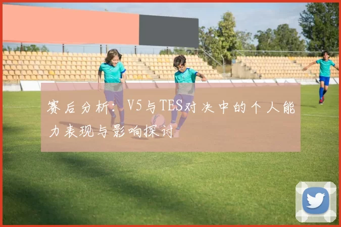 赛后分析：V5与TES对决中的个人能力表现与影响探讨
