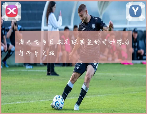 周杰伦与日本足球明星的奇妙缘分与音乐之旅