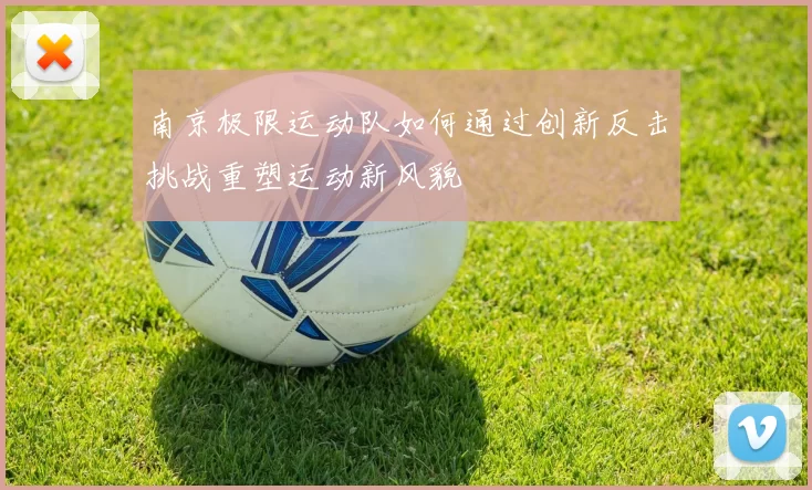 南京极限运动队如何通过创新反击挑战重塑运动新风貌