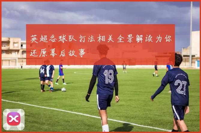 英超各球队打法相关全景解读为你还原幕后故事