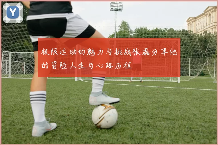 极限运动的魅力与挑战张磊分享他的冒险人生与心路历程