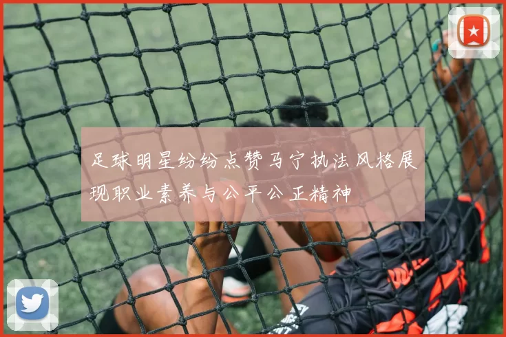 足球明星纷纷点赞马宁执法风格展现职业素养与公平公正精神