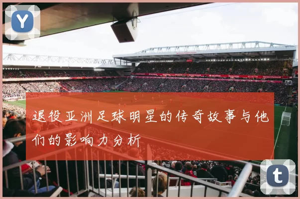 退役亚洲足球明星的传奇故事与他们的影响力分析