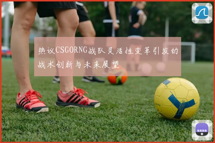 热议CSGORNG战队灵活性变革引发的战术创新与未来展望