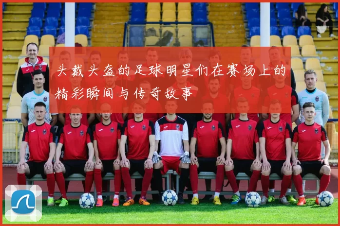 头戴头盔的足球明星们在赛场上的精彩瞬间与传奇故事