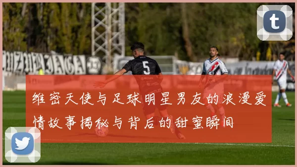 维密天使与足球明星男友的浪漫爱情故事揭秘与背后的甜蜜瞬间