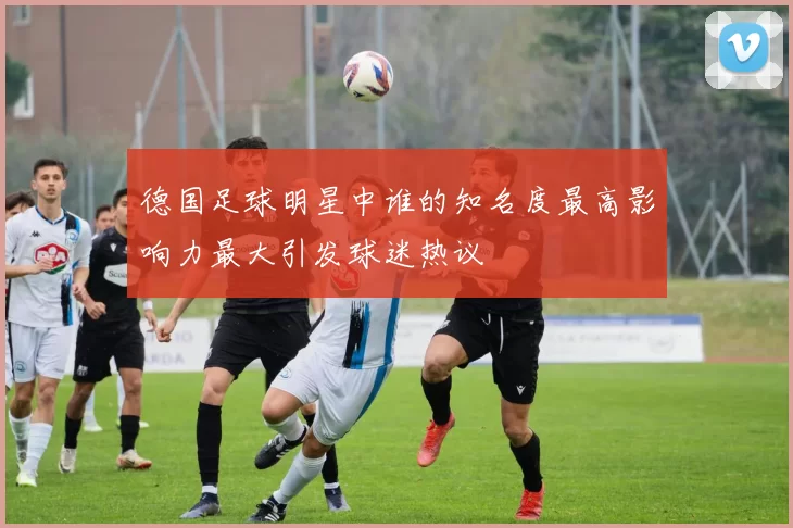 德国足球明星中谁的知名度最高影响力最大引发球迷热议