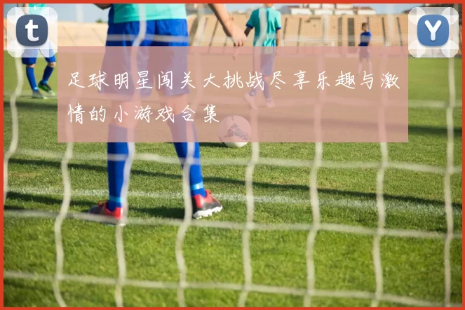 足球明星闯关大挑战尽享乐趣与激情的小游戏合集