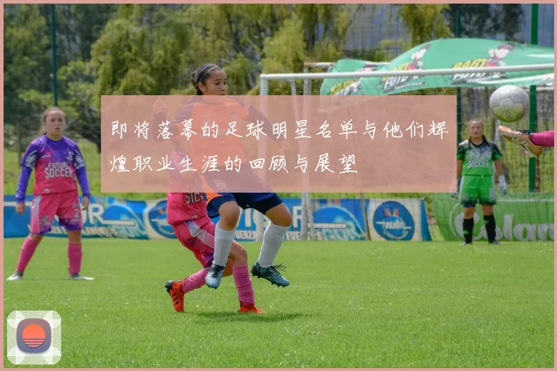 即将落幕的足球明星名单与他们辉煌职业生涯的回顾与展望