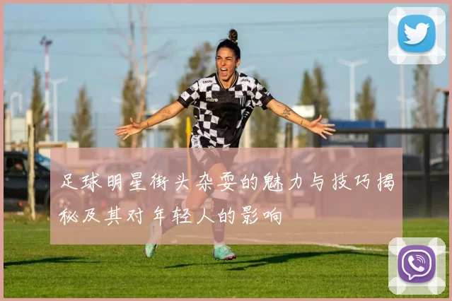 足球明星街头杂耍的魅力与技巧揭秘及其对年轻人的影响