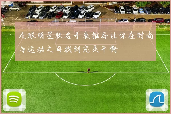 足球明星联名手表推荐让你在时尚与运动之间找到完美平衡