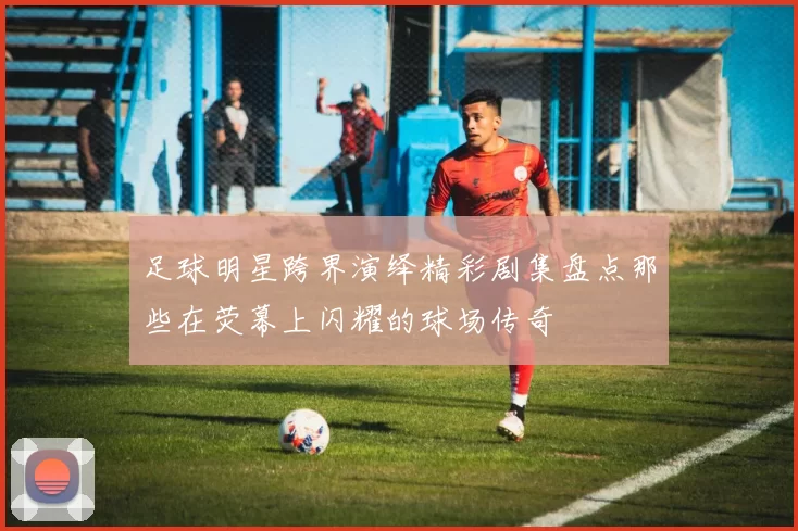足球明星跨界演绎精彩剧集盘点那些在荧幕上闪耀的球场传奇