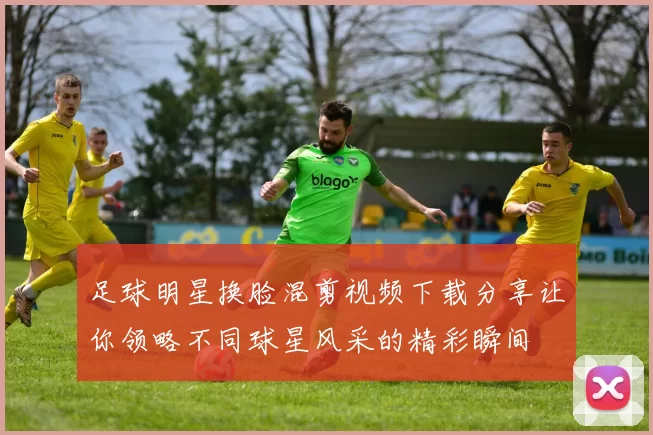 足球明星换脸混剪视频下载分享让你领略不同球星风采的精彩瞬间