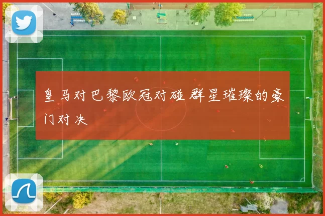 皇马对巴黎欧冠对碰 群星璀璨的豪门对决