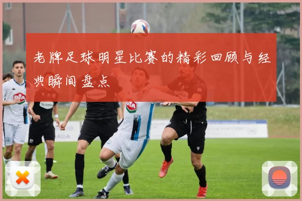 老牌足球明星比赛的精彩回顾与经典瞬间盘点