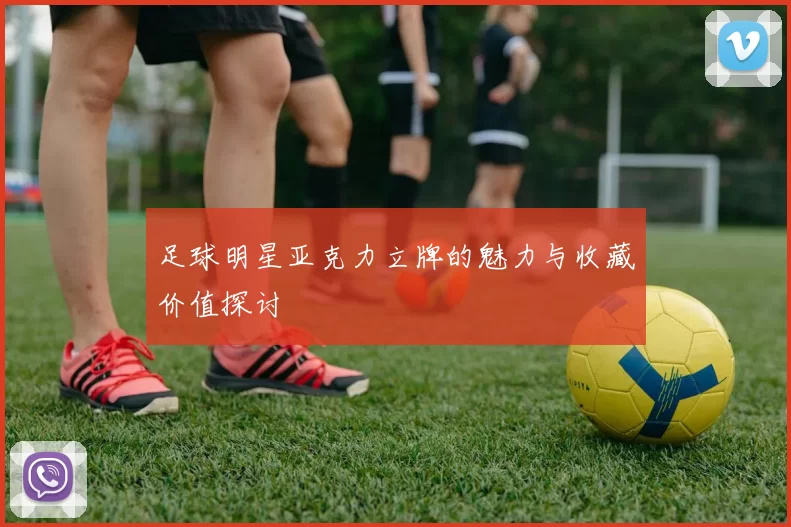 足球明星亚克力立牌的魅力与收藏价值探讨