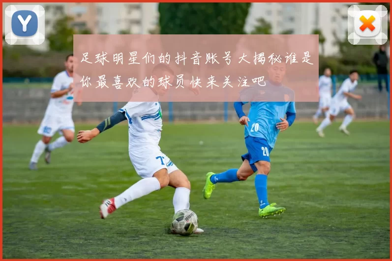 足球明星们的抖音账号大揭秘谁是你最喜欢的球员快来关注吧