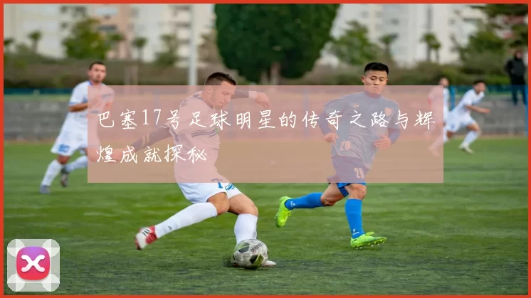 巴塞17号足球明星的传奇之路与辉煌成就探秘