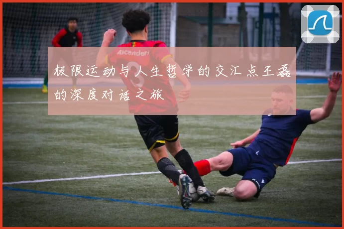 极限运动与人生哲学的交汇点王磊的深度对话之旅