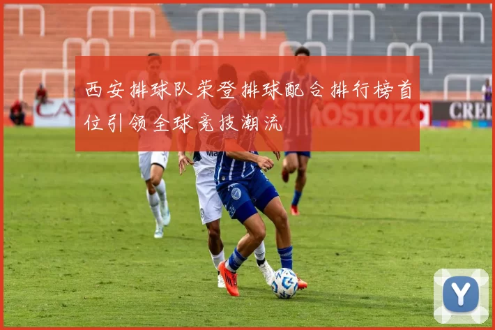 西安排球队荣登排球配合排行榜首位引领全球竞技潮流