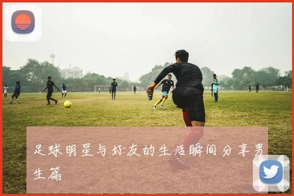 足球明星与好友的生活瞬间分享男生篇