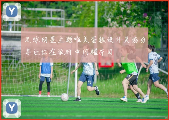 足球明星主题唯美蛋糕设计灵感分享让你在派对中闪耀夺目