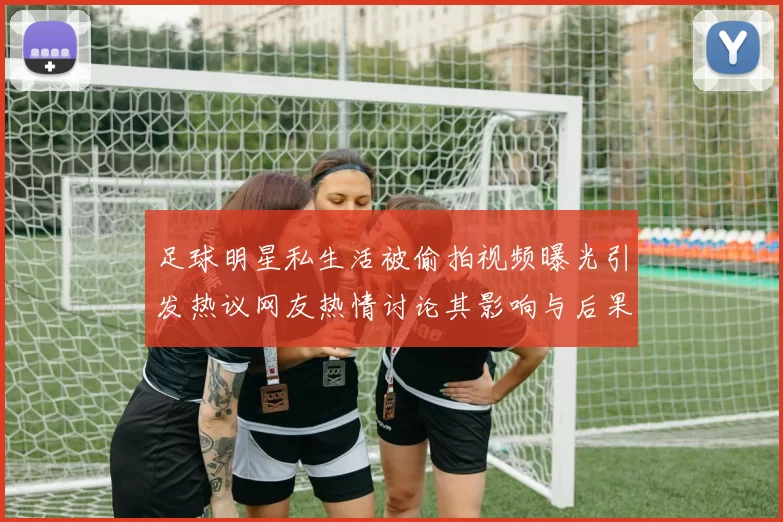 足球明星私生活被偷拍视频曝光引发热议网友热情讨论其影响与后果