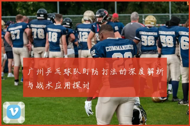 广州乒乓球队盯防打法的深度解析与战术应用探讨