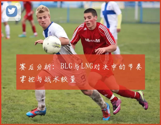 赛后分析：BLG与LNG对决中的节奏掌控与战术较量