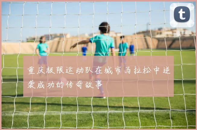 重庆极限运动队在城市马拉松中逆袭成功的传奇故事