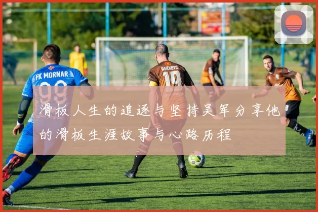 滑板人生的追逐与坚持吴军分享他的滑板生涯故事与心路历程