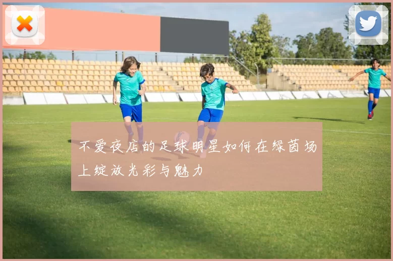 不爱夜店的足球明星如何在绿茵场上绽放光彩与魅力