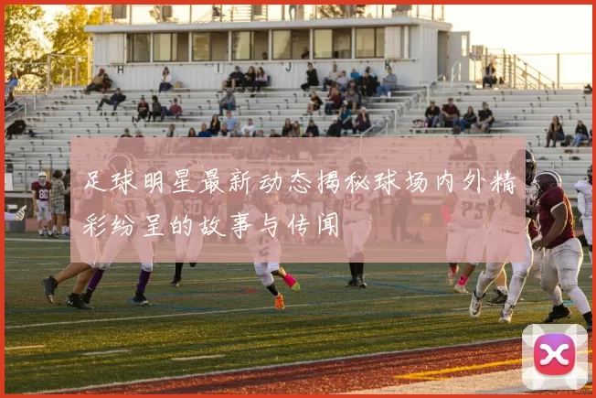 足球明星最新动态揭秘球场内外精彩纷呈的故事与传闻