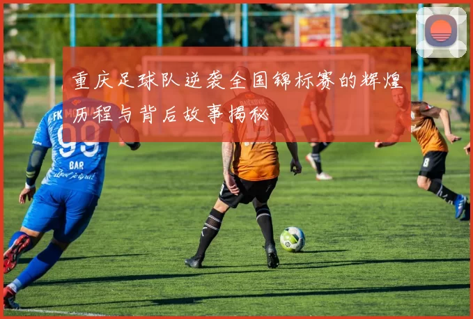重庆足球队逆袭全国锦标赛的辉煌历程与背后故事揭秘