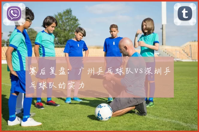 赛后复盘：广州乒乓球队vs深圳乒乓球队的实力