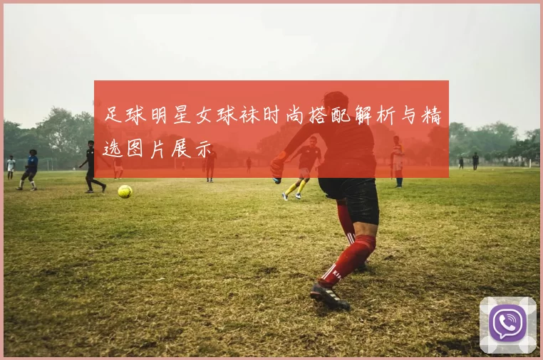 足球明星女球袜时尚搭配解析与精选图片展示