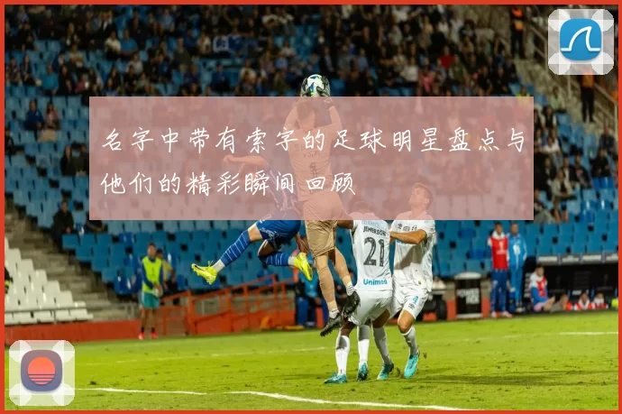 名字中带有索字的足球明星盘点与他们的精彩瞬间回顾