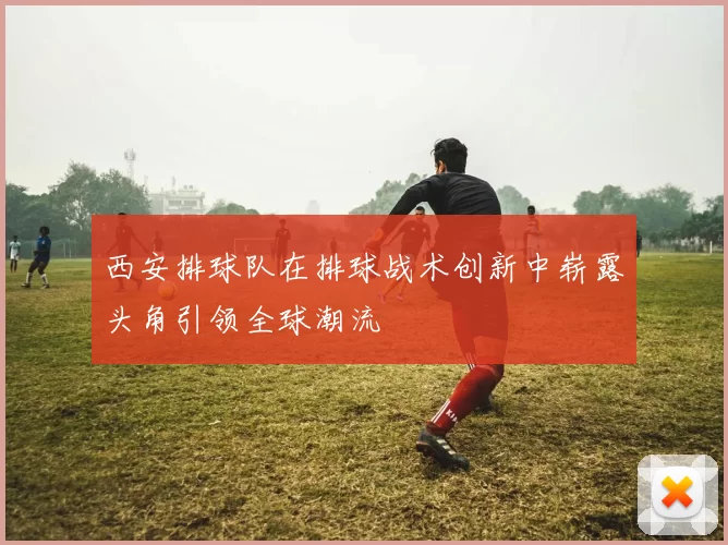 西安排球队在排球战术创新中崭露头角引领全球潮流